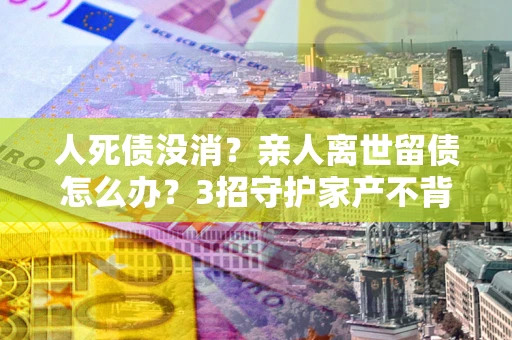 济南人死债没消？亲人离世留债怎么办？3招守护家产不背锅